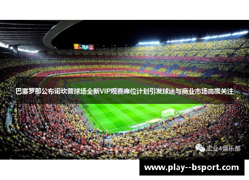 巴塞罗那公布诺坎普球场全新VIP观赛席位计划引发球迷与商业市场高度关注