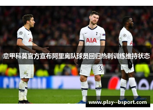 意甲科莫官方宣布阿里离队球员回归热刺训练维持状态