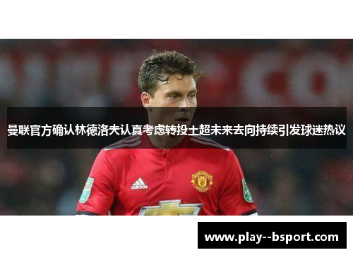 曼联官方确认林德洛夫认真考虑转投土超未来去向持续引发球迷热议