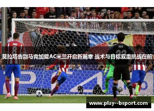 莫拉塔告别马竞加盟AC米兰开启新篇章 战术与目标双重挑战在前 莫拉塔告别马竞加盟AC米兰开启新篇章 战术与目标双重挑战在前