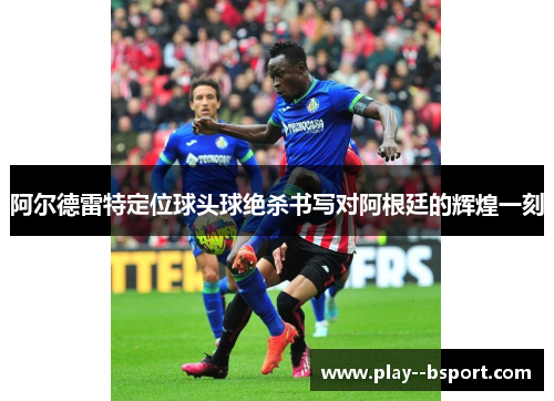 阿尔德雷特定位球头球绝杀书写对阿根廷的辉煌一刻 阿尔德雷特定位球头球绝杀书写对阿根廷的辉煌一刻