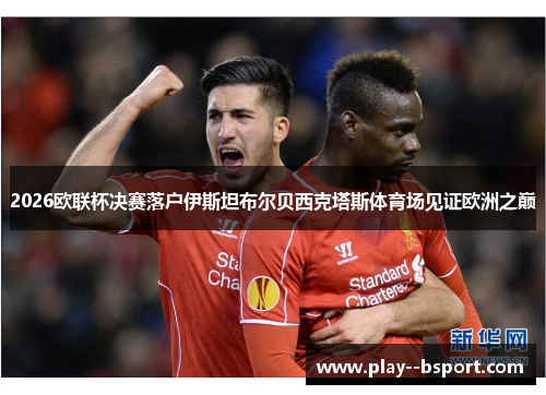 2026欧联杯决赛落户伊斯坦布尔贝西克塔斯体育场见证欧洲之巅 2026欧联杯决赛落户伊斯坦布尔贝西克塔斯体育场见证欧洲之巅