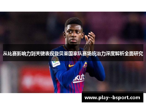 从比赛影响力到关键表现登贝莱国家队赛场统治力深度解析全面研究
