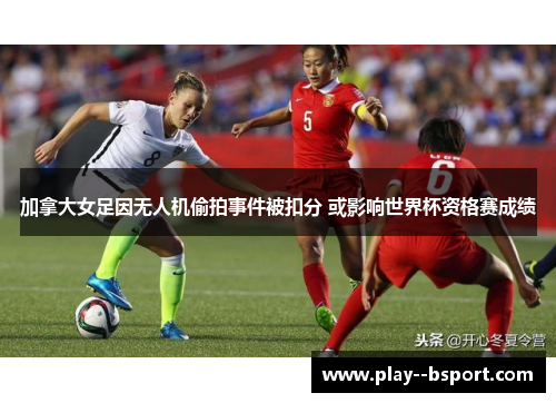 加拿大女足因无人机偷拍事件被扣分 或影响世界杯资格赛成绩 加拿大女足因无人机偷拍事件被扣分 或影响世界杯资格赛成绩